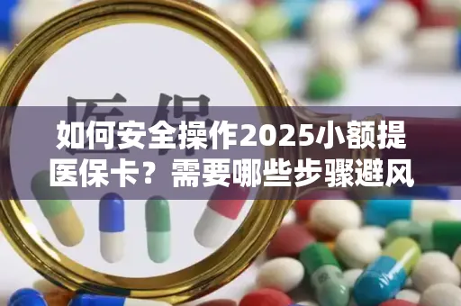 如何安全操作2025小额提医保卡？需要哪些步骤避风险？